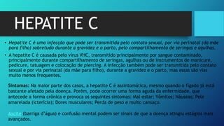 HEPATITE C
• Hepatite C é uma infecção que pode ser transmitida pelo contato sexual, por via perinatal (da mãe
para filho) sobretudo durante a gravidez e o parto, pelo compartilhamento de seringas e agulhas.
• A hepatite C é causada pelo vírus VHC, transmitido principalmente por sangue contaminado,
principalmente durante compartilhamento de seringas, agulhas ou de instrumentos de manicure,
pedicure, tatuagem e colocação de piercing. A infecção também pode ser transmitida pelo contato
sexual e por via perinatal (da mãe para filho), durante a gravidez e o parto, mas essas são vias
muito menos frequentes.
Sintomas: Na maior parte dos casos, a hepatite C é assintomática, mesmo quando o fígado já está
bastante afetado pela doença. Porém, pode ocorrer uma forma aguda da enfermidade, que
antecede a forma crônica e provoca os seguintes sintomas: Mal-estar; Vômitos; Náuseas; Pele
amarelada (icterícia); Dores musculares; Perda de peso e muito cansaço.
Ascite (barriga d’água) e confusão mental podem ser sinais de que a doença atingiu estágios mais
avançados.
 