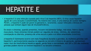 HEPATITE E
• A hepatite E é uma infecção causada pelo vírus E da hepatite (HEV). O vírus causa hepatite
aguda de curta duração e autolimitada. Na maioria dos casos, é uma doença de caráter benigno.
Porém, a hepatite E pode ser grave na gestante e, raramente, causar infecções crônicas em
pessoas que tenham algum tipo de imunodeficiência.
Os sinais e sintomas, quando presentes, incluem inicialmente fadiga, mal-estar, febre e dores
musculares. Esses sintomas iniciais podem ser seguidos de enjoo, vômitos, dor abdominal,
constipação ou diarreia, presença de urina escura e pele e os olhos amarelados (icterícia).
A hepatite E fulminante ocorre com mais frequência durante a gravidez. As mulheres grávidas com
hepatite E, particularmente aquelas no segundo ou terceiro trimestre de gestação, apresentam
maior risco de insuficiência hepática aguda, perda fetal e mortalidade. Até 20% a 25% das mulheres
grávidas podem morrer se tiverem hepatite E no terceiro trimestre.
 