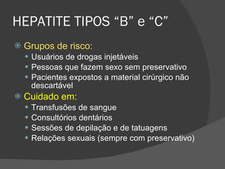 HEPATITE TIPOS “B” e “C” Grupos de risco: Usuários de drogas injetáveis Pessoas que fazem sexo sem preservativo Pacientes expostos a material cirúrgico não descartável Cuidado em: Transfusões de sangue Consultórios dentários Sessões de depilação e de tatuagens Relações sexuais (sempre com preservativo) 