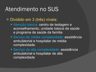 Atendimento no SUS Dividido em 3 (três) níveis: Atenção básica:  centro de testagem e aconselhamento, unidade básica de saúde e programa de saúde da família Serviço de média complexidade:  assistência ambulatorial e hospitalar de média complexidade. Serviço de alta complexidade:  assistência ambulatorial e hospitalar de alta complexidade  