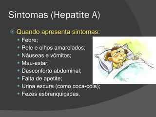 Sintomas (Hepatite A) Quando apresenta sintomas: Febre; Pele e olhos amarelados; Náuseas e vômitos; Mau-estar; Desconforto abdominal; Falta de apetite; Urina escura (como coca-cola); Fezes esbranquiçadas. 