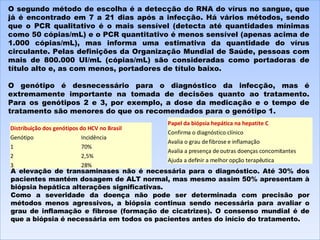 O segundo método de escolha é a detecção do RNA do vírus no sangue, que já é encontrado em 7 a 21 dias após a infecção. Há vários métodos, sendo que o PCR qualitativo é o mais sensível (detecta até quantidades mínimas como 50 cópias/mL) e o PCR quantitativo é menos sensível (apenas acima de 1.000 cópias/mL), mas informa uma estimativa da quantidade do vírus circulante. Pelas definições da Organização Mundial de Saúde, pessoas com mais de 800.000 UI/mL (cópias/mL) são consideradas como portadoras de título alto e, as com menos, portadores de título baixo.   O genótipo é desnecessário para o diagnóstico da infecção, mas é extremamente importante na tomada de decisões quanto ao tratamento. Para os genótipos 2 e 3, por exemplo, a dose da medicação e o tempo de tratamento são menores do que os recomendados para o genótipo 1. A elevação de transaminases não é necessária para o diagnóstico. Até 30% dos pacientes mantém dosagem de ALT normal, mas mesmo assim 50% apresentam à biópsia hepática alterações significativas. Como a severidade da doença não pode ser determinada com precisão por métodos menos agressivos, a biópsia continua sendo necessária para avaliar o grau de inflamação e fibrose (formação de cicatrizes). O consenso mundial é de que a biópsia é necessária em todos os pacientes antes do início do tratamento. Distribuição dos genótipos do HCV no Brasil Genótipo Incidência 1 70% 2 2,5% 3 28% Papel da biópsia hepática na hepatite C Confirma o diagnóstico clínico Avalia o grau de fibrose e inflamação Avalia a presença de outras doenças concomitantes Ajuda a definir a melhor opção terapêutica 