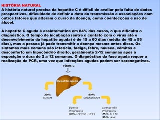 HISTÓRIA NATURAL A história natural precisa da hepatite C é difícil de avaliar pela falta de dados prospectivos, dificuldade de definir a data da transmissão e associações com outros fatores que alteram o curso da doença, como co-infecções e uso de álcool.   A hepatite C aguda é assintomática em 84% dos casos, o que dificulta o diagnóstico. O tempo de incubação (entre o contato com o vírus até o desenvolvimento da hepatite aguda) é de 15 a 60 dias (média de 45 a 55 dias), mas a pessoa já pode transmitir a doença mesmo antes disso. Os sintomas mais comuns são icterícia, fadiga, febre, náusea, vômitos e desconforto em hipocôndrio direito, geralmente 2-12 semanas após a exposição e dura de 2 a 12 semanas. O diagnóstico da fase aguda requer a realização de PCR, uma vez que infecções agudas podem ser soronegativas. 