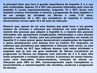 O principal fator que leva à grande importância da hepatite C é a sua alta cronicidade. Apenas 15 a 30% das pessoas infectadas pelo vírus da hepatite C curam espontaneamente, enquanto 70 a 85% ficam com hepatite crônica. Persistindo a viremia, a progressão do dano hepático é de um estágio de atividade ou fibrose a cada 7-10 anos. Aproximadamente 20 a 30% dos portadores de hepatite C crônica desenvolvem cirrose após 10 a 20 anos de infecção.   Observe que, apesar de ser uma doença que pode levar a um grande número de cirroses e cânceres por estarmos em uma epidemia, a maioria das pessoas que adquire a hepatite C, a maioria das pessoas infectadas não apresentará complicações relacionadas a essa doença durante a sua vida ! Assim, uma das principais questões em estudo na hepatite C é como prever quem desenvolverá complicações da hepatite e quem permanecerá com doença leve ou inativa. Por enquanto, só sabemos que portadores que adquiriram a infecção mais novos, os com elevados níveis de ALT (que indicam doença com maior atividade) e naqueles que já tem um grau moderado de fibrose (cicatrizes) ou progressão na fibrose em biópsias com intervalo de 3 a 5 anos têm maior propensão a evolução para cirrose. A presença de outros fatores, como sexo masculino, hemocromatose, consumo de álcool, co-infecções pelo HBV ou HIV, imunossupressão (após transplante) e, possivelmente, a esteato-hepatite não alcoólica, aceleram a progressão da doença. 