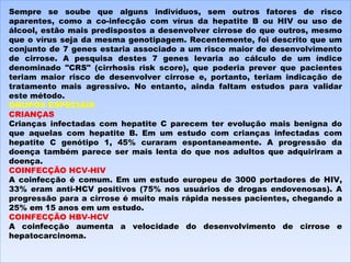 Sempre se soube que alguns indivíduos, sem outros fatores de risco aparentes, como a co-infecção com vírus da hepatite B ou HIV ou uso de álcool, estão mais predispostos a desenvolver cirrose do que outros, mesmo que o vírus seja da mesma genotipagem. Recentemente, foi descrito que um conjunto de 7 genes estaria associado a um risco maior de desenvolvimento de cirrose. A pesquisa destes 7 genes levaria ao cálculo de um índice denominado "CRS" (cirrhosis risk score), que poderia prever que pacientes teriam maior risco de desenvolver cirrose e, portanto, teriam indicação de tratamento mais agressivo. No entanto, ainda faltam estudos para validar este método. GRUPOS ESPECIAIS CRIANÇAS Crianças infectadas com hepatite C parecem ter evolução mais benigna do que aquelas com hepatite B. Em um estudo com crianças infectadas com hepatite C genótipo 1, 45% curaram espontaneamente. A progressão da doença também parece ser mais lenta do que nos adultos que adquiriram a doença. COINFECÇÃO HCV-HIV A coinfecção é comum. Em um estudo europeu de 3000 portadores de HIV, 33% eram anti-HCV positivos (75% nos usuários de drogas endovenosas). A progressão para a cirrose é muito mais rápida nesses pacientes, chegando a 25% em 15 anos em um estudo. COINFECÇÃO HBV-HCV A coinfecção aumenta a velocidade do desenvolvimento de cirrose e hepatocarcinoma. 