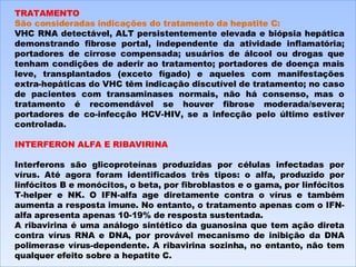 TRATAMENTO São consideradas indicações do tratamento da hepatite C: VHC RNA detectável, ALT persistentemente elevada e biópsia hepática demonstrando fibrose portal, independente da atividade inflamatória; portadores de cirrose compensada; usuários de álcool ou drogas que tenham condições de aderir ao tratamento; portadores de doença mais leve, transplantados (exceto fígado) e aqueles com manifestações extra-hepáticas do VHC têm indicação discutível de tratamento; no caso de pacientes com transaminases normais, não há consenso, mas o tratamento é recomendável se houver fibrose moderada/severa; portadores de co-infecção HCV-HIV, se a infecção pelo último estiver controlada.    INTERFERON ALFA E RIBAVIRINA   Interferons são glicoproteínas produzidas por células infectadas por vírus. Até agora foram identificados três tipos: o alfa, produzido por linfócitos B e monócitos, o beta, por fibroblastos e o gama, por linfócitos T-helper e NK. O IFN-alfa age diretamente contra o vírus e também aumenta a resposta imune. No entanto, o tratamento apenas com o IFN-alfa apresenta apenas 10-19% de resposta sustentada. A ribavirina é uma análogo sintético da guanosina que tem ação direta contra vírus RNA e DNA, por provável mecanismo de inibição da DNA polimerase vírus-dependente. A ribavirina sozinha, no entanto, não tem qualquer efeito sobre a hepatite C. 