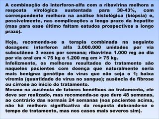 A combinação do interferon-alfa com a ribavirina melhora a resposta virológica sustentada para 38-43%, com correspondente melhora na análise histológica (biópsia) e, possivelmente, nas complicações a longo prazo da hepatite (mas para esse último faltam estudos prospectivos a longo prazo). Hoje, recomenda-se a terapia combinada na seguinte dosagem: interferon alfa 3.000.000 unidades por via subcutânea 3 vezes por semana; ribavirina 1.000 mg ao dia por via oral em < 75 kg e 1.200 mg em > 75 kg.  Infelizmente, os melhores resultados do tratamento são naqueles pacientes com doença que naturalmente seria mais benigna: genótipo do vírus que não seja o 1; baixa viremia (quantidade de vírus no sangue); ausência de fibrose ou cirrose ao início do tratamento.  Mesmo na ausência de fatores benéficos ao tratamento, ele deve ser realizado, mas recomenda-se que dure 48 semanas, ao contrário das normais 24 semanas (nos pacientes acima, não há melhora significativa da resposta dobrando-se o tempo de tratamento, mas nos casos mais severos sim). 