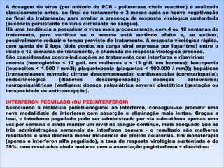 A dosagem do vírus (por método de PCR - polimerase chain reaction) é realizada classicamente antes, ao final do tratamento e 3 meses após se houve negativação ao final do tratamento, para avaliar a presença de resposta virológica sustentada (ausência persistente do vírus circulante no sangue). Há uma tendência a pesquisar o vírus mais precocemente, com 4 ou 12 semanas de tratamento, para verificar se o mesmo está surtindo efeito e, se estiver, possivelmente reduzir o tempo previsto de tratamento. A resposta virológica rápida, com queda de 2 logs (dois pontos na carga viral expressa por logaritmo) entre o início e 12 semanas de tratamento, é chamada de resposta virológica precoce. São consideradas contra-indicações ao tratamento com interferon e ribavirina: anemia (hemoglobina < 12 g/dL em mulheres e < 13 g/dL em homens); leucopenia (leucócitos < 1.500 / mm3); plaquetopenia (plaquetas < 100.000 / mm3); hepáticas (transaminases normais; cirrose descompensada); cardiovascular (coronariopatia); endocrinológica (diabetes descompensado); doenças autoimunes; neuropsiquiátricas (vertigens; doença psiquiátrica severa); obstétrica (gestação ou incapacidade de anticoncepção).    INTERFERON PEGUILADO (OU PEGINTERFERON) Associando a molécula polietilenoglicol ao interferon, conseguiu-se produzir uma nova modalidade de interferon com absorção e eliminação mais lentas. Graças a isso, o interferon peguilado pode ser administrado por via subcutânea apenas uma vez por semana e ainda manter um nível no sangue contínuo, mais adequado que as três administrações semanais do interferon comum - o resultado são melhores resultados e uma discreta menor incidência de efeitos colaterais. Em monoterapia (apenas o interferon alfa peguilado), a taxa de resposta virológica sustentada é de 39%, com resultados ainda maiores com a associação peginterferon + ribavirina: 