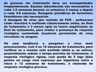 As pessoas em tratamento deve ser acompanhadas freqüentemente. Exames laboratoriais são necessários a cada 1-2 semanas durante os primeiros 2 meses e depois a cada 4-8 semanas. Dosagens periódicas de hormônios tireoidianos são necessários. A dosagem do vírus (por método de PCR -  polimerase chain reaction ) é realizada classicamente antes, ao final do tratamento e 3 meses após se houve negativação ao final do tratamento, para avaliar a presença de resposta virológica sustentada (ausência persistente do vírus circulante no sangue). Há uma tendência a pesquisar o vírus mais precocemente, com 4 ou 12 semanas de tratamento, para verificar se o mesmo está surtindo efeito e, se estiver, possivelmente reduzir o tempo previsto de tratamento. A resposta virológica rápida, com queda de 2 logs (dois pontos na carga viral expressa por logaritmo) entre o início e 12 semanas de tratamento, é chamada de resposta virológica precoce. 