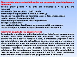 São consideradas contra-indicações ao tratamento com interferon e ribavirina: anemia (hemoglobina < 12 g/dL em mulheres e < 13 g/dL em homens);  leucopenia (leucócitos < 1.500 / mm3);  plaquetopenia (plaquetas < 100.000 / mm3);  hepáticas (transaminases normais; cirrose descompensada);  cardiovascular (coronariopatia);  endocrinológica (diabetes descompensado);  doenças autoimunes;  neuropsiquiátricas (vertigens; doença psiquiátrica severa);  obstétrica (gestação ou incapacidade de anticoncepção).  Interferon peguilado (ou peginterferon) Associando a molécula polietilenoglicol ao interferon, conseguiu-se produzir uma nova modalidade de interferon com absorção e eliminação mais lentas. Graças a isso, o interferon peguilado pode ser administrado por via subcutânea apenas uma vez por semana e ainda manter um nível no sangue contínuo, mais adequado que as três administrações semanais do interferon comum - o resultado são melhores resultados e uma discreta menor incidência de efeitos colaterais. Em monoterapia (apenas o interferon alfa peguilado), a taxa de resposta virológica sustentada é de 39%, com resultados ainda maiores com a associação peginterferon + ribavirina: 