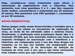 Hoje, considera-se como tratamento mais eficaz a associação do peginterferon com a ribavirina. Nos pacientes com vírus genótipos 2 e 3 , que têm resposta muito melhor, recomenda-se o tratamento por 24 semanas (6 meses). Nos pacientes com VHC genótipo 1, recomenda-se por 48 semanas.   NOVAS PERSPECTIVAS   Outras drogas estão sendo desenvolvidas e testadas para a hepatite C, que atuam no mecanismo de replicação do vírus, ao invés de ter atividade sobre o sistema imune. Atualmente, a medicação mais promissora desse tipo é a chamada VX-950, que tem mostrado melhora nas taxas de resposta virológica na associação com o interferon e a ribavirina, em comparação com o uso das duas drogas em conjunto, ou no seu uso isolado, em comparação com placebo. No entanto, já há descrição de indução de mutação do vírus com o seu uso, o que torna necessário mais estudos antes que seja utilizado clinicamente. 