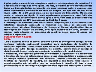 A principal preocupação no transplante hepático para o portador de hepatite C é a recidiva da infecção no novo fígado.  De fato, a recidiva ocorre em virtualmente todos os transplantados, geralmente em duas semanas após a cirurgia, com níveis rapidamente crescentes do vírus no sangue, até que em um ano estes níveis estão 10 a 20 vezes maiores do que antes do transplante. Do mesmo modo, a doença no fígado é mais rapidamente progressiva, com 30% dos transplantados desenvolvendo cirrose após 5 anos, com óbito ou necessidade de novo transplante em 10% das pessoas ao final dos 5 anos. A estratégia de consenso para evitar essas complicações é o tratamento com interferon peguilado associado a ribavirina em todos os paciente que desenvolvem atividade histológica da doença e fibrose significativa. Novas medicações em estudo, no entanto, com ação específica no vírus, poderão se mostrar mais eficazes na prevenção da recidiva, assim como já ocorre em relação à hepatite B. CUIDADOS COM A SAÚDE DIETA   Com a exceção do uso do álcool, que leva a piora da evolução da doença, não há nenhuma restrição nutricional específica para portadores de hepatite C. Situações especiais, como cirrose com ascite ou encefalopatia hepática, ou a presença de outra doença associada, no entanto, podem indicar restrições dietéticas adicionais, conforme orientação do médico e do nutricionista. A obesidade, a dislipidemia (aumento do colesterol e triglicérides) e a resistência a insulina são fatores relacionados entre si que desencadeiam o aparecimento da doença hepática gordurosa não alcoólica (também chamada de esteatose hepática ou "gordura do fígado"), em especial a sua forma mais severa, a esteato-hepatite não alcoólica que, se associada à hepatite C, leva a uma potencialização na inflamação e progressão mais rápida de ambas para a cirrose. 