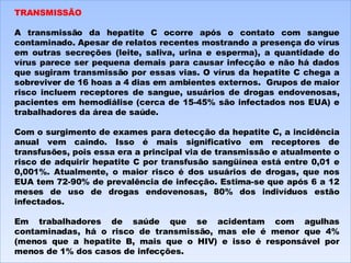 TRANSMISSÃO   A transmissão da hepatite C ocorre após o contato com sangue contaminado. Apesar de relatos recentes mostrando a presença do vírus em outras secreções (leite, saliva, urina e esperma), a quantidade do vírus parece ser pequena demais para causar infecção e não há dados que sugiram transmissão por essas vias. O vírus da hepatite C chega a sobreviver de 16 hoas a 4 dias em ambientes externos.  Grupos de maior risco incluem receptores de sangue, usuários de drogas endovenosas, pacientes em hemodiálise (cerca de 15-45% são infectados nos EUA) e trabalhadores da área de saúde.   Com o surgimento de exames para detecção da hepatite C, a incidência anual vem caindo. Isso é mais significativo em receptores de transfusões, pois essa era a principal via de transmissão e atualmente o risco de adquirir hepatite C por transfusão sangüínea está entre 0,01 e 0,001%. Atualmente, o maior risco é dos usuários de drogas, que nos EUA tem 72-90% de prevalência de infecção. Estima-se que após 6 a 12 meses de uso de drogas endovenosas, 80% dos indivíduos estão infectados.   Em trabalhadores de saúde que se acidentam com agulhas contaminadas, há o risco de transmissão, mas ele é menor que 4% (menos que a hepatite B, mais que o HIV) e isso é responsável por menos de 1% dos casos de infecções. 
