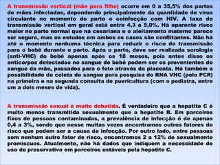 A transmissão vertical (mãe para filho)  ocorre em 0 a 35,5% dos partos de mães infectadas, dependendo principalmente da quantidade de vírus circulante no momento do parto e coinfecção com HIV. A taxa de transmissão vertical em geral está entre 4,3 a 5,0%. Há aparente risco maior no parto normal que na cesariana e o aleitamento materno parece ser seguro, mas os estudos em ambos os casos são conflitantes. Não há até o momento nenhuma técnica para reduzir o risco de transmissão para o bebê durante o parto. Após o parto, deve ser realizada sorologia (anti-VHC) do bebê apenas após os 18 meses, pois antes disso os anticorpos detectados no sangue do bebê podem ser os provenientes do sangue da mãe, passados para o feto através da placenta. Há também a possibilidade de coleta de sangue para pesquisa do RNA VHC (pelo PCR) na primeira e na segunda consulta de puericultura (com o pediatra, entre um a dois meses de vida). A transmissão sexual é muito debatida . É verdadeiro que a hepatite C é muito menos transmitida sexualmente que a hepatite B. Em parceiros fixos de pessoas contaminadas, a prevalência de infecção é de apenas 0,4 a 3%, sendo que nesse muitas vezes encontramos outros fatores de risco que podem ser a causa da infecção. Por outro lado, entre pessoas sem nenhum outro fator de risco, encontramos 2 a 12% de sexualmente promíscuos. Atualmente, não há dados que indiquem a necessidade de uso de preservativo em parceiros estáveis pela hepatite C. 