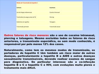 Outros fatores de risco menores  são o uso de cocaína intranasal, piercing e tatuagens. Mesmo excluídas todos os fatores de risco anteriores, a transmissão esporádica, ou sem modo conhecido, é responsável por pelo menos 12% dos casos.   Naturalmente, como tem os mesmos modos de transmissão, os portadores de hepatite C têm também um risco maior de outras doenças, particularmente a hepatite B a AIDS e outras doenças sexualmente transmissíveis, devendo realizar exames de sangue para diagnóstico. De particular interesse são a co-infecção hepatite B e C e hepatite C e HIV, com evoluções muito piores e tratamento mais difícil. Modos de Transmissão da hepatite C Comuns Incomuns Uso de drogas endovenosas Cocaína intranasal Transfusões de sangue antes de '92 Piercing Acidentes com agulhas Tatuagens Transmissão perinatal Transmissão sexual 