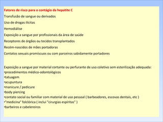Fatores de risco para o contágio da hepatite C Transfusão de sangue ou derivados Uso de drogas ilícitas Hemodiálise Exposição a sangue por profissionais da área de saúde Receptores de órgãos ou tecidos transplantados Recém-nascidos de mães portadoras Contatos sexuais promíscuos ou com parceiros sabidamente portadores Exposição a sangue por material cortante ou perfurante de uso coletivo sem esterilização adequada:  procedimentos médico-odontológicos  tatuagem  acupuntura  manicure / pedicure  body piercing  contato social ou familiar com material de uso pessoal ( barbeadores, escovas dentais, etc )  "medicina" folclórica ( inclui "cirurgias espíritas" )  barbeiros e cabelereiros  
