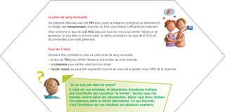 La prise de sang mensuelle
Les examens effectués sont une NFS pour suivre la tolérance biologique au traitement et
le dosage des transaminases (enzymes du foie) pour évaluer l’efficacité du traitement.
Chez la femme le taux de la ß HCG sera suivi tous les mois pour vérifier l’absence de
grossesse. Si vous êtes un homme traité, la même surveillance du taux de ß HCG est
recommandée pour votre partenaire.


Tous les 3 mois
Devraient être contrôlés en plus sur cette prise de sang mensuelle :
• le taux de TSH pour vérifier l’absence d’anomalie de votre thyroïde
• la créatinine pour vérifier votre fonction rénale
• l’acide urique qui peut être augmenté (comme au cours de la goutte) sous l’effet de la ribavirine.




                “Je ne suis pas dans la norme”
                À côté de vos résultats, le laboratoire d’analyses indique
                une fourchette qui constitue “la norme”. Sachez que ces
                normes varient selon les laboratoires. Mieux vaut donc réaliser
                vos examens dans le même laboratoire. Ce qui importe,
                c’est l’évolution de vos résultats sur plusieurs examens.
 