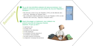 (
               1   Au vu de mes dernières analyses de sang successives, mon
                   médecin m’annonce que je suis porteur du virus de l’hépatite C.
                   Pourquoi ?
      re           • Des anticorps contre le virus de l’hépatite C (VHC) ont été détectés dans
                     votre sang : dépistage de l’hépatite virale C
    ai
                   • Des constituants (matériel génétique) du virus de l’hépatite C (VHC) ont été
                     détectés dans votre sang : diagnostic d’hépatite virale C
   m
  m


               2   Avant d’envisager un traitement, mon médecin me
So




                   prescrit une prise de sang pour d’autres
                   examens. À quoi ça sert ?
                   • Le génotype viral
                   • La charge virale
                   • La biopsie et son alternative
                   • Le bilan hépatique
                   • La numération formule sanguine et
                     la numération des plaquettes
                   • Les autres examens biologiques
                   • Le diagnostic biologique de grossesse
 