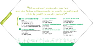“ Information et soutien des proches
               sont des facteurs déterminants du succès du traitement
                         et de la qualité de vie des patients”
           s
        ile




               (
      ut
      ts




                    SOS HEPATITES FEDERATION                  SOS HEPATITES BOURGOGNE             SOS HEPATITES FRANCHE-COMTE
    ac




                    BP 88                                     3 rue Etienne Baudinet              8 rue Baronne Delort
  nt




                                                              21000 DIJON                         39300 CHAMPAGNOLE
                    52103 St Dizier Cedex
Co




                                                              Tél : 03 80 42 97 39                Tél : 03 84 52 04 15
                    Tél : 03 25 06 12 12
                                                              SOS HEPATITES CHAMPAGNE-ARDENNE     SOS HEPATITES LANGUEDOC-ROUSSILLON
                    E-mail : contact@soshepatites.org         7 rue Herbillon                     BP 2063
                    Site internet : www.soshepatites.org      51130 VERTUS                        34566 BEZIERS CEDEX
                                                              Tél : 03 26 51 08 78                Tél : 04 67 30 28 89
                    SOS HEPATITES AQUITAINE
                                                              SOS HEPATITES CENTRE VAL DE LOIRE   SOS HEPATITES LIMOUSIN
                    Maison des Associations/Vie Associative
                                                              4 rue Langeais                      Chez M et Me Barnerie Marcel
                    11 rue du 8 mai
                                                              37100 TOURS                         6 rue des Mesanges
                    33150 CENON
                                                              Tél : 02 47 51 08 88                87170 ISLE
                    Tél : 05 57 54 08 02
                                                                                                  Tél : 05 55 39 69 47




               aeguighkopdjakdh                                                                                   20-21
 