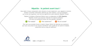 Hépatite : le patient avant tout !
Vous aider à mieux comprendre votre infection et votre traitement, vous rappeler en termes
      simples et illustrés l’information délivrée par votre médecin, vous accompagner
   sur la voie de la guérison, tels sont les objectifs de cette collection Hépatite Conseil.
      Réalisé à l’initiative d’Optimed Editions avec la collaboration de SOS Hépatites,
              Hépatite Conseil vous propose d’aborder les aspects pratiques
               de votre vie quotidienne autour de trois grandes rubriques :
             “Ma maladie”             “Mon traitement”              “Ma vie sociale”

   Pour que vous puissiez trouver à travers chaque thème les réponses aux questions
  que vous vous posez et les moyens d’améliorer votre qualité de vie durant la maladie,
                        notamment tout au long du traitement.




                                                                                                            4
                                                                                                          /0
                                                                                                        12
                                                                                                      1-
                                                                                                    24
                                                                                                 T.0
                      ISBN : 2-914488-17-3                                     Prix 4 €




                                                                                               OP
 