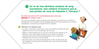 1     Au vu de mes dernières analyses de sang
                   successives, mon médecin m’annonce que je
                   suis porteur du virus de l’hépatite C. Pourquoi ?
    Des anticorps contre le VHC ont été détectés dans votre sang :
    dépistage de l’hépatite virale C
    À la suite d’une hépatite C aiguë, qui passe souvent inaperçue, une personne sur cinq élimine
    naturellement le virus. Pourtant, le test de dépistage reste positif chez les personnes qui ont guéri
    spontanément, car des anticorps demeurent dans l’organisme.

+   Signification d’un dépistage positif :
    • vous êtes ou avez été en contact avec le virus car le système immunitaire de votre
      organisme a reconnu le virus en fabriquant des anticorps
    • reflète un contact antérieur avec le virus mais ne donne aucune indication sur la
      présence ou non d’une infection actuelle ni sur son devenir car certaines
      personnes (environ 20 %) éliminent spontanément le virus, ne feront pas
      d’hépatite virale chronique C et seront guéries
    • dans de très rares cas un test peut être faussement positif. Les tests actuels dits
      de 3e génération sont très précis et très fiables avec un taux d’erreurs très faible
      (moins de 0,5 %).
 
