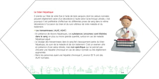 Le bilan hépatique
 Il oriente sur l’état de votre foie à l’aide de tests sanguins dont les valeurs normales
 peuvent légèrement varier d’un laboratoire à l’autre selon la technique utilisée, c’est
 pourquoi il est préférable d’effectuer les différentes prises de sang dans le même
 laboratoire à l’occasion du bilan et du suivi ultérieur de votre maladie et du
 traitement.
 • Les transaminases (ALAT, ASAT)
 - En présence de lésions hépatiques, ces substances (enzymes) sont libérées
   dans le sang, en plus ou moins grande quantité, surtout en cas de maladie
   hépatique aiguë.
 - Le dosage des transaminases dans le sang fait classiquement partie du bilan
   hépatique, du suivi de la maladie et de son traitement. C’est un examen utile
   en présence d’une valeur élevée, mais non spécifique qui ne permet pas
   d’écarter une hépatite chronique en cas de valeur normale ou très légèrement
   augmentée.
 - Parmi les personnes ayant une hépatite chronique C, environ 25 % ont des
   ALAT normales.




aeguighkopdjakdh                                                                            8-9
 