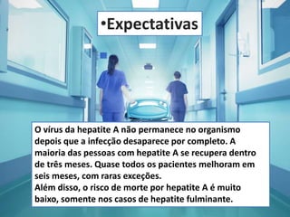 •Expectativas 
O vírus da hepatite A não permanece no organismo 
depois que a infecção desaparece por completo. A 
maioria das pessoas com hepatite A se recupera dentro 
de três meses. Quase todos os pacientes melhoram em 
seis meses, com raras exceções. 
Além disso, o risco de morte por hepatite A é muito 
baixo, somente nos casos de hepatite fulminante. 
 