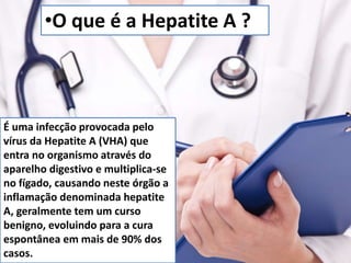 •O que é a Hepatite A ? 
É uma infecção provocada pelo 
vírus da Hepatite A (VHA) que 
entra no organismo através do 
aparelho digestivo e multiplica-se 
no fígado, causando neste órgão a 
inflamação denominada hepatite 
A, geralmente tem um curso 
benigno, evoluindo para a cura 
espontânea em mais de 90% dos 
casos. 
 