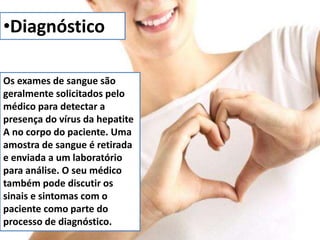 •Diagnóstico 
Os exames de sangue são 
geralmente solicitados pelo 
médico para detectar a 
presença do vírus da hepatite 
A no corpo do paciente. Uma 
amostra de sangue é retirada 
e enviada a um laboratório 
para análise. O seu médico 
também pode discutir os 
sinais e sintomas com o 
paciente como parte do 
processo de diagnóstico. 
 