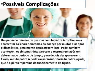 •Possíveis Complicações 
Um pequeno número de pessoas com hepatite A continuará a 
apresentar os sinais e sintomas da doença por muitos dias após 
o diagnóstico, geralmente desaparecem logo. Pode também 
acontecer , os sintomas desaparecem e ressurgirem após um 
determinado período de tempo, para depois desaparecerem. 
É raro, mas hepatite A pode causar insuficiência hepática aguda, 
que é a perda repentina do funcionamento do fígado. 
 