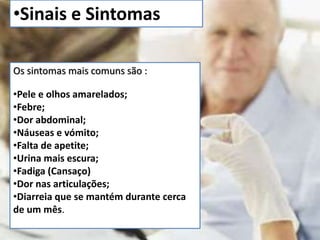 •Sinais e Sintomas 
Os sintomas mais comuns são : 
•Pele e olhos amarelados; 
•Febre; 
•Dor abdominal; 
•Náuseas e vómito; 
•Falta de apetite; 
•Urina mais escura; 
•Fadiga (Cansaço) 
•Dor nas articulações; 
•Diarreia que se mantém durante cerca 
de um mês. 
 