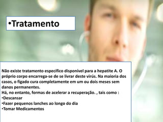 •Tratamento 
Não existe tratamento específico disponível para a hepatite A. O 
próprio corpo encarrega-se de se livrar deste virús. Na maioria dos 
casos, o fígado cura completamente em um ou dois meses sem 
danos permanentes. 
Há, no entanto, formas de acelerar a recuperação. , tais como : 
•Descansar 
•Fazer pequenos lanches ao longo do dia 
•Tomar Medicamentos 
 