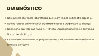 DIAGNÓSTICO
 Não existem alterações laboratoriais que sejam típicas da hepatite aguda A.
 Não há relação entre elevação de transaminases e prognóstico da doença.
 Na maioria das vezes os níveis de TGP não ultrapassam 500UI e a bilirrubina
fica abaixo de 10mg/dL.
 Os melhores indicadores de prognóstico são a atividade de protrombina e os
níveis de bilirrubina.
 