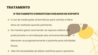 TRATAMENTO
O TRATAMENTO CONSISTE EM CUIDADOS DE SUPORTE
 O uso de medicações sintomáticas para vômitos e febre
deve ser realizado quando pertinente;
 De maneira geral, recomenda-se repouso relativo até
praticamente a normalização das aminotransferases,
liberando-se progressivamente o paciente para atividades
físicas.
 Não há necessidade de dietas restritivas para o paciente.
 