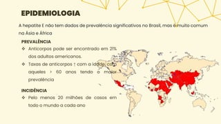 EPIDEMIOLOGIA
PREVALÊNCIA
 Anticorpos pode ser encontrado em 21%
dos adultos americanos.
 Taxas de anticorpos ↑ com a idade, com
aqueles > 60 anos tendo o maior
prevalência
INCIDÊNCIA
 Pelo menos 20 milhões de casos em
todo o mundo a cada ano
A hepatite E não tem dados de prevalência significativos no Brasil, mas é muito comum
na Ásia e África
 