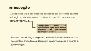 As hepatites virais são doenças causadas por diferentes agentes
etiológicos, de distribuição universal, que têm em comum o
HEPATOTROPISMO.
INTRODUÇÃO
Designação dada à
propriedade que têm certos
parasitas de penetrarem
através dos tecidos
Possuem semelhanças do ponto de vista clínico-laboratorial, mas
apresentam importantes diferenças epidemiológicas e quanto à
sua evolução.
 