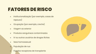 FATORES DE RISCO
 Institucionalização (por exemplo, casas de
repouso)
 Ocupação (por exemplo, creche)
 Viagem ao exterior
 Produtos sanguíneos contaminados
 IV ou outros usuários de drogas ilícitas
 Sexo homossexual
 População de rua
 Fígados receptores de transplante
 