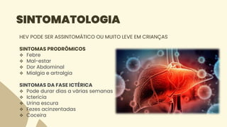 SINTOMATOLOGIA
HEV PODE SER ASSINTOMÁTICO OU MUITO LEVE EM CRIANÇAS
SINTOMAS PRODRÔMICOS
 Febre
 Mal-estar
 Dor Abdominal
 Mialgia e artralgia
SINTOMAS DA FASE ICTÉRICA
 Pode durar dias a várias semanas
 Icterícia
 Urina escura
 Fezes acinzentadas
 Coceira
 