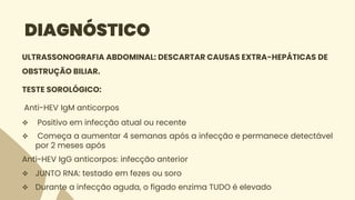 DIAGNÓSTICO
ULTRASSONOGRAFIA ABDOMINAL: DESCARTAR CAUSAS EXTRA-HEPÁTICAS DE
OBSTRUÇÃO BILIAR.
TESTE SOROLÓGICO:
Anti-HEV IgM anticorpos
 Positivo em infecção atual ou recente
 Começa a aumentar 4 semanas após a infecção e permanece detectável
por 2 meses após
Anti-HEV IgG anticorpos: infecção anterior
 JUNTO RNA: testado em fezes ou soro
 Durante a infecção aguda, o fígado enzima TUDO é elevado
 