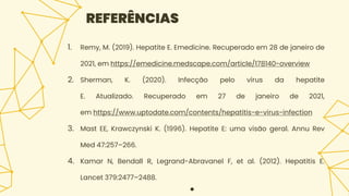 1. Remy, M. (2019). Hepatite E. Emedicine. Recuperado em 28 de janeiro de
2021, em https://emedicine.medscape.com/article/178140-overview
2. Sherman, K. (2020). Infecção pelo vírus da hepatite
E. Atualizado. Recuperado em 27 de janeiro de 2021,
em https://www.uptodate.com/contents/hepatitis-e-virus-infection
3. Mast EE, Krawczynski K. (1996). Hepatite E: uma visão geral. Annu Rev
Med 47:257–266.
4. Kamar N, Bendall R, Legrand-Abravanel F, et al. (2012). Hepatitis E.
Lancet 379:2477–2488.
●
REFERÊNCIAS
 