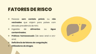 FATORES DE RISCO
 Pessoas sem contato prévio ou não
vacinadas que viajem para países com
elevada prevalência de HAV;
 Ingestão de alimentos ou água
contaminados;
 Práticas homossexuais (de sexo anal e oro-
anal;
 Deficiência de fatores de coagulação;
 Utilizadores de drogas.
 