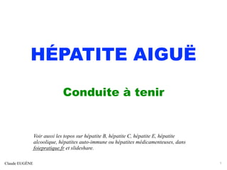 HÉPATITE AIGUË
Conduite à tenir
Claude EUGÈNE 1
Voir aussi les topos sur hépatite B, hépatite C, hépatite E, hépatite
alcoolique, hépatites auto-immune ou hépatites médicamenteuses, dans
foiepratique.fr et slideshare.
 