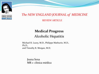 The NEW ENGLAND JOURNAL of MEDICINE
                    REVIEW ARTICLE



            Medical Progress
            Alcoholic Hepatitis
Michael R. Lucey, M.D., Philippe Mathurin, M.D.,
Ph.D.,
and Timothy R. Morgan, M.D.




    Joana Sena
    MR 1- clínica médica
 