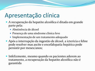 Apresentação clínica
 A recuperação da hepatite alcoólica é ditada em grande
  parte pela:
    Abstinência de álcool
    Presença de uma síndrome clínica leve
    Implementação de um tratamento adequado
 Após a interrupção da ingestão de álcool, a icterícia e febre
  pode resolver mas ascite e encefalopatia hepática pode
  persistir por meses/anos;

 Infelizmente, mesmo quando os pacientes aderem ao
  tratamento, a recuperação da hepatite alcoólica não é
  garantida
 
