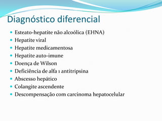 Diagnóstico diferencial
 Esteato-hepatite não alcoólica (EHNA)
 Hepatite viral
 Hepatite medicamentosa
 Hepatite auto-imune
 Doença de Wilson
 Deficiência de alfa 1 antitripsina
 Abscesso hepático
 Colangite ascendente
 Descompensação com carcinoma hepatocelular
 