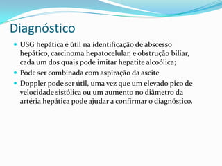 Diagnóstico
 USG hepática é útil na identificação de abscesso
  hepático, carcinoma hepatocelular, e obstrução biliar,
  cada um dos quais pode imitar hepatite alcoólica;
 Pode ser combinada com aspiração da ascite
 Doppler pode ser útil, uma vez que um elevado pico de
  velocidade sistólica ou um aumento no diâmetro da
  artéria hepática pode ajudar a confirmar o diagnóstico.
 