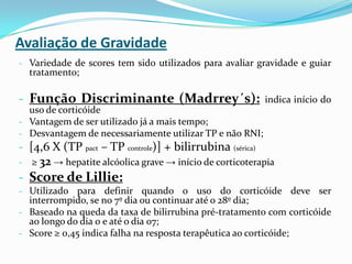 Avaliação de Gravidade
- Variedade de scores tem sido utilizados para avaliar gravidade e guiar
    tratamento;

- Função Discriminante (Madrrey´s):                        indica início do
  uso de corticóide
- Vantagem de ser utilizado já a mais tempo;
- Desvantagem de necessariamente utilizar TP e não RNI;
- [4,6 X (TP pact – TP controle)] + bilirrubina (sérica)
-   ≥ 32 → hepatite alcóolica grave → início de corticoterapia
- Score de Lillie:
- Utilizado para definir quando o uso do corticóide deve ser
  interrompido, se no 7º dia ou continuar até o 28º dia;
- Baseado na queda da taxa de bilirrubina pré-tratamento com corticóide
  ao longo do dia 0 e até o dia 07;
- Score ≥ 0,45 indica falha na resposta terapêutica ao corticóide;
 