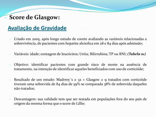 - Score de Glasgow:
 Avaliação de Gravidade
 - Criado em 2005, após longo estudo de coorte avaliando as variáveis relacionadas a
   sobrevivência, de pacientes com hepatite alcóolica em 28 e 84 dias após admissão;

 - Variáveis: idade; contagem de leucócitos; Uréia; Bilirrubina; TP ou RNI; (Tabela 01)


 - Objetivo: identificar pacientes com grande risco de morte na ausência de
   tratamento, na intenção de identificar aqueles beneficiados com uso de corticóide;

 - Resultado de um estudo: Madrrey´s ≥ 32 + Glasgow ≥ 9 tratados com corticóide
   tiveram uma sobrevida de 84 dias de 59% se comparada 38% de sobrevida daqueles
   não tratados;

 - Desvantagem: sua validade tem que ser testada em populações fora do seu país de
   origem da mesma forma que o score de Lillie;
 