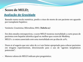 - Score de MELD:
 Avaliação de Gravidade
- Baseado numa escala numérica, prediz o risco de morte de um paciente em aguardo
  por transplante hepático;

- Variáveis: Creatinina; Bilirrubina; RNI; (Tabela 01)


- Em dois estudos retrospectivos, o score MELD mostrou mortalidade a curto prazo de
  pacientes com hepatite alcóolica igual ou melhor que o score de Meddrey.
- MELD ≥ 21 estava associado com uma mortalidade em 90 dias de 20%;


- Dunn et al sugeriu que um valor de 21 é um limiar apropriado para colocar pacientes
  em triagens experimentais, direcionando para o uso de “agentes terapêuticos
  potenciais”;

- Maiores valores do MELD indicam pior prognóstico;
 