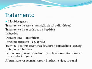 Tratamento
 Medidas gerais:
Tratamento de ascite (restrição de sal e diuréticos)
Tratamento da encefalopatia hepática
Infecções
Dieta enteral – anoréticos
Ingestão protéica: 1,5 g/kg/dia
Tiamina e outras vitaminas de acordo com a dieta Dietary
  Reference Intakes.
Benzodiazepínicos de ação curta - Delirium e Síndrome de
  abstinência aguda.
Albumina e vasoconstritores – Síndrome Hepato-renal
 